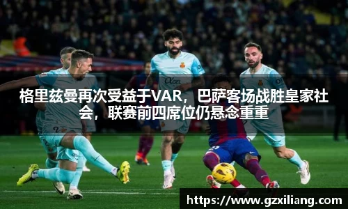格里兹曼再次受益于VAR，巴萨客场战胜皇家社会，联赛前四席位仍悬念重重