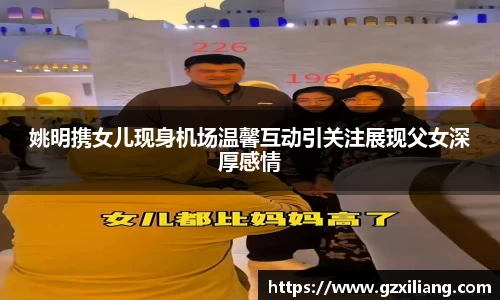 姚明携女儿现身机场温馨互动引关注展现父女深厚感情