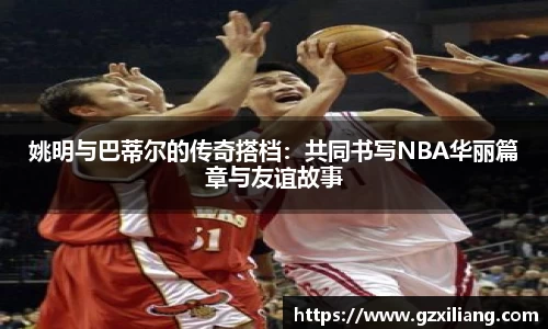 姚明与巴蒂尔的传奇搭档：共同书写NBA华丽篇章与友谊故事