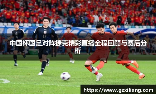 中国杯国足对阵捷克精彩直播全程回顾与赛后分析