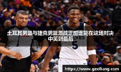 土耳其男篮与捷克男篮激战正酣谁能在这场对决中笑到最后